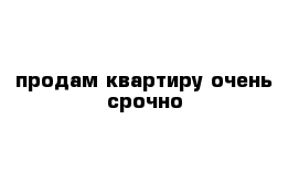  продам квартиру очень срочно 